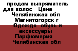 продам выпрямитель для волос › Цена ­ 1 000 - Челябинская обл., Магнитогорск г. Одежда, обувь и аксессуары » Парфюмерия   . Челябинская обл.